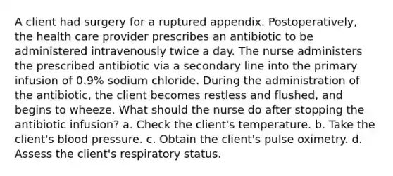 A client had surgery for a ruptured appendix. Postoperatively, the health care provider prescribes an antibiotic to be administered intravenously twice a day. The nurse administers the prescribed antibiotic via a secondary line into the primary infusion of 0.9% sodium chloride. During the administration of the antibiotic, the client becomes restless and flushed, and begins to wheeze. What should the nurse do after stopping the antibiotic infusion? a. Check the client's temperature. b. Take the client's blood pressure. c. Obtain the client's pulse oximetry. d. Assess the client's respiratory status.