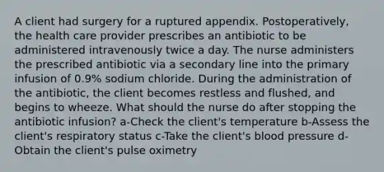 A client had surgery for a ruptured appendix. Postoperatively, the health care provider prescribes an antibiotic to be administered intravenously twice a day. The nurse administers the prescribed antibiotic via a secondary line into the primary infusion of 0.9% sodium chloride. During the administration of the antibiotic, the client becomes restless and flushed, and begins to wheeze. What should the nurse do after stopping the antibiotic infusion? a-Check the client's temperature b-Assess the client's respiratory status c-Take the client's blood pressure d-Obtain the client's pulse oximetry