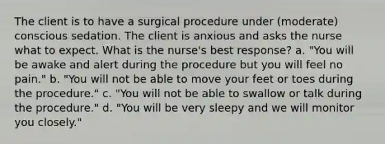 The client is to have a surgical procedure under (moderate) conscious sedation. The client is anxious and asks the nurse what to expect. What is the nurse's best response? a. "You will be awake and alert during the procedure but you will feel no pain." b. "You will not be able to move your feet or toes during the procedure." c. "You will not be able to swallow or talk during the procedure." d. "You will be very sleepy and we will monitor you closely."