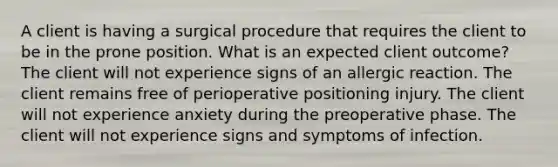 A client is having a surgical procedure that requires the client to be in the prone position. What is an expected client outcome? The client will not experience signs of an allergic reaction. The client remains free of perioperative positioning injury. The client will not experience anxiety during the preoperative phase. The client will not experience signs and symptoms of infection.