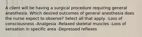 A client will be having a surgical procedure requiring general anesthesia. Which desired outcomes of general anesthesia does the nurse expect to observe? Select all that apply. -Loss of consciousness -Analgesia -Relaxed skeletal muscles -Loos of sensation in specific area -Depressed reflexes