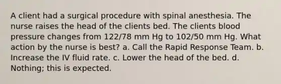 A client had a surgical procedure with spinal anesthesia. The nurse raises the head of the clients bed. The clients <a href='https://www.questionai.com/knowledge/kD0HacyPBr-blood-pressure' class='anchor-knowledge'>blood pressure</a> changes from 122/78 mm Hg to 102/50 mm Hg. What action by the nurse is best? a. Call the Rapid Response Team. b. Increase the IV fluid rate. c. Lower the head of the bed. d. Nothing; this is expected.