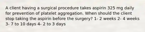 A client having a surgical procedure takes aspirin 325 mg daily for prevention of platelet aggregation. When should the client stop taking the aspirin before the surgery? 1- 2 weeks 2- 4 weeks 3- 7 to 10 days 4- 2 to 3 days