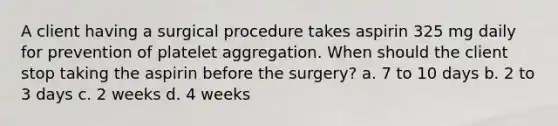 A client having a surgical procedure takes aspirin 325 mg daily for prevention of platelet aggregation. When should the client stop taking the aspirin before the surgery? a. 7 to 10 days b. 2 to 3 days c. 2 weeks d. 4 weeks