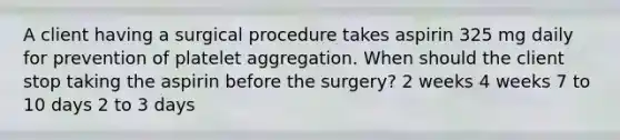 A client having a surgical procedure takes aspirin 325 mg daily for prevention of platelet aggregation. When should the client stop taking the aspirin before the surgery? 2 weeks 4 weeks 7 to 10 days 2 to 3 days