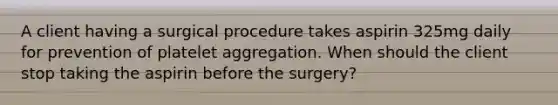 A client having a surgical procedure takes aspirin 325mg daily for prevention of platelet aggregation. When should the client stop taking the aspirin before the surgery?