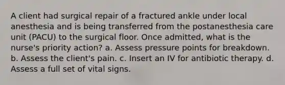 A client had surgical repair of a fractured ankle under local anesthesia and is being transferred from the postanesthesia care unit (PACU) to the surgical floor. Once admitted, what is the nurse's priority action? a. Assess pressure points for breakdown. b. Assess the client's pain. c. Insert an IV for antibiotic therapy. d. Assess a full set of vital signs.