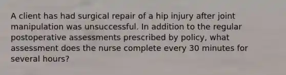 A client has had surgical repair of a hip injury after joint manipulation was unsuccessful. In addition to the regular postoperative assessments prescribed by policy, what assessment does the nurse complete every 30 minutes for several hours?