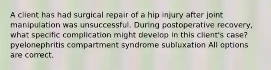 A client has had surgical repair of a hip injury after joint manipulation was unsuccessful. During postoperative recovery, what specific complication might develop in this client's case? pyelonephritis compartment syndrome subluxation All options are correct.