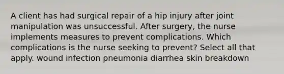 A client has had surgical repair of a hip injury after joint manipulation was unsuccessful. After surgery, the nurse implements measures to prevent complications. Which complications is the nurse seeking to prevent? Select all that apply. wound infection pneumonia diarrhea skin breakdown