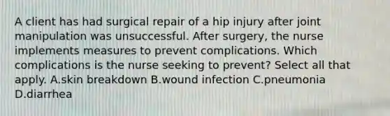 A client has had surgical repair of a hip injury after joint manipulation was unsuccessful. After surgery, the nurse implements measures to prevent complications. Which complications is the nurse seeking to prevent? Select all that apply. A.skin breakdown B.wound infection C.pneumonia D.diarrhea