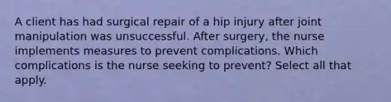 A client has had surgical repair of a hip injury after joint manipulation was unsuccessful. After surgery, the nurse implements measures to prevent complications. Which complications is the nurse seeking to prevent? Select all that apply.