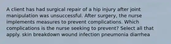 A client has had surgical repair of a hip injury after joint manipulation was unsuccessful. After surgery, the nurse implements measures to prevent complications. Which complications is the nurse seeking to prevent? Select all that apply. skin breakdown wound infection pneumonia diarrhea