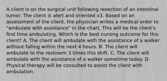 A client is on the surgical unit following resection of an intestinal tumor. The client is alert and oriented x3. Based on an assessment of the client, the physician writes a medical order to "ambulate with assistance" in the chart. This will be the client's first time ambulating. Which is the best nursing outcome for this client? A. The client will ambulate with the assistance of a walker without falling within the next 4 hours. B. The client will ambulate to the restroom 3 times this shift. C. The client will ambulate with the assistance of a walker sometime today. D. Physical therapy will be consulted to assist the client with ambulation.