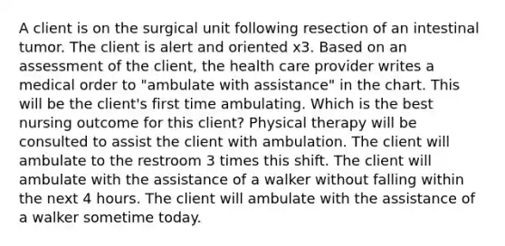 A client is on the surgical unit following resection of an intestinal tumor. The client is alert and oriented x3. Based on an assessment of the client, the health care provider writes a medical order to "ambulate with assistance" in the chart. This will be the client's first time ambulating. Which is the best nursing outcome for this client? Physical therapy will be consulted to assist the client with ambulation. The client will ambulate to the restroom 3 times this shift. The client will ambulate with the assistance of a walker without falling within the next 4 hours. The client will ambulate with the assistance of a walker sometime today.