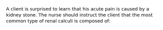 A client is surprised to learn that his acute pain is caused by a kidney stone. The nurse should instruct the client that the most common type of renal calculi is composed of: