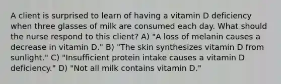 A client is surprised to learn of having a vitamin D deficiency when three glasses of milk are consumed each day. What should the nurse respond to this client? A) "A loss of melanin causes a decrease in vitamin D." B) "The skin synthesizes vitamin D from sunlight." C) "Insufficient protein intake causes a vitamin D deficiency." D) "Not all milk contains vitamin D."