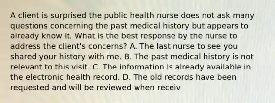 A client is surprised the public health nurse does not ask many questions concerning the past medical history but appears to already know it. What is the best response by the nurse to address the client's concerns? A. The last nurse to see you shared your history with me. B. The past medical history is not relevant to this visit. C. The information is already available in the electronic health record. D. The old records have been requested and will be reviewed when receiv