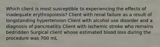 Which client is most susceptible to experiencing the effects of inadequate erythropoiesis? Client with renal failure as a result of longstanding hypertension Client with alcohol use disorder and a diagnosis of pancreatitis Client with ischemic stroke who remains bedridden Surgical client whose estimated blood loss during the procedure was 700 mL