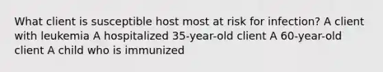 What client is susceptible host most at risk for infection? A client with leukemia A hospitalized 35-year-old client A 60-year-old client A child who is immunized