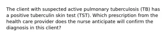 The client with suspected active pulmonary tuberculosis (TB) has a positive tuberculin skin test (TST). Which prescription from the health care provider does the nurse anticipate will confirm the diagnosis in this client?