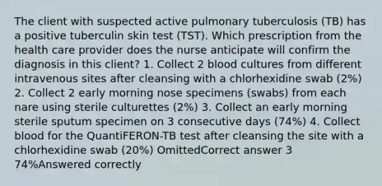 The client with suspected active pulmonary tuberculosis (TB) has a positive tuberculin skin test (TST). Which prescription from the health care provider does the nurse anticipate will confirm the diagnosis in this client? 1. Collect 2 blood cultures from different intravenous sites after cleansing with a chlorhexidine swab (2%) 2. Collect 2 early morning nose specimens (swabs) from each nare using sterile culturettes (2%) 3. Collect an early morning sterile sputum specimen on 3 consecutive days (74%) 4. Collect blood for the QuantiFERON-TB test after cleansing the site with a chlorhexidine swab (20%) OmittedCorrect answer 3 74%Answered correctly