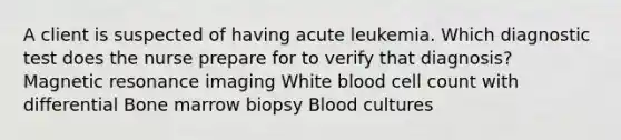 A client is suspected of having acute leukemia. Which diagnostic test does the nurse prepare for to verify that diagnosis? Magnetic resonance imaging White blood cell count with differential Bone marrow biopsy Blood cultures