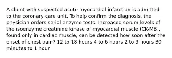 A client with suspected acute myocardial infarction is admitted to the coronary care unit. To help confirm the diagnosis, the physician orders serial enzyme tests. Increased serum levels of the isoenzyme creatinine kinase of myocardial muscle (CK-MB), found only in cardiac muscle, can be detected how soon after the onset of chest pain? 12 to 18 hours 4 to 6 hours 2 to 3 hours 30 minutes to 1 hour