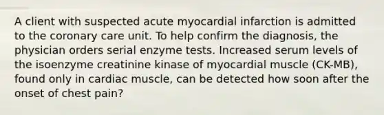 A client with suspected acute myocardial infarction is admitted to the coronary care unit. To help confirm the diagnosis, the physician orders serial enzyme tests. Increased serum levels of the isoenzyme creatinine kinase of myocardial muscle (CK-MB), found only in cardiac muscle, can be detected how soon after the onset of chest pain?