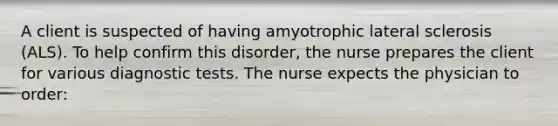 A client is suspected of having amyotrophic lateral sclerosis (ALS). To help confirm this disorder, the nurse prepares the client for various diagnostic tests. The nurse expects the physician to order: