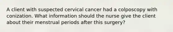 A client with suspected cervical cancer had a colposcopy with conization. What information should the nurse give the client about their menstrual periods after this surgery?