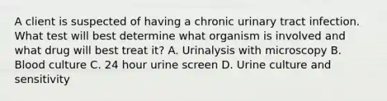 A client is suspected of having a chronic urinary tract infection. What test will best determine what organism is involved and what drug will best treat it? A. Urinalysis with microscopy B. Blood culture C. 24 hour urine screen D. Urine culture and sensitivity