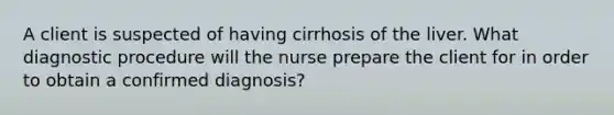 A client is suspected of having cirrhosis of the liver. What diagnostic procedure will the nurse prepare the client for in order to obtain a confirmed diagnosis?