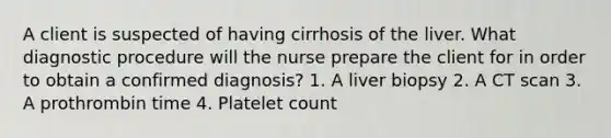 A client is suspected of having cirrhosis of the liver. What diagnostic procedure will the nurse prepare the client for in order to obtain a confirmed diagnosis? 1. A liver biopsy 2. A CT scan 3. A prothrombin time 4. Platelet count