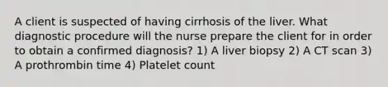 A client is suspected of having cirrhosis of the liver. What diagnostic procedure will the nurse prepare the client for in order to obtain a confirmed diagnosis? 1) A liver biopsy 2) A CT scan 3) A prothrombin time 4) Platelet count