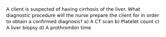 A client is suspected of having cirrhosis of the liver. What diagnostic procedure will the nurse prepare the client for in order to obtain a confirmed diagnosis? a) A CT scan b) Platelet count c) A liver biopsy d) A prothrombin time