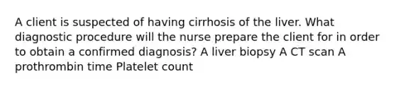 A client is suspected of having cirrhosis of the liver. What diagnostic procedure will the nurse prepare the client for in order to obtain a confirmed diagnosis? A liver biopsy A CT scan A prothrombin time Platelet count