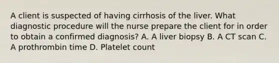 A client is suspected of having cirrhosis of the liver. What diagnostic procedure will the nurse prepare the client for in order to obtain a confirmed diagnosis? A. A liver biopsy B. A CT scan C. A prothrombin time D. Platelet count