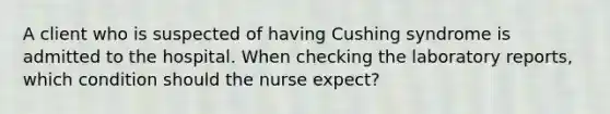 A client who is suspected of having Cushing syndrome is admitted to the hospital. When checking the laboratory reports, which condition should the nurse expect?