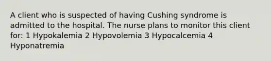 A client who is suspected of having Cushing syndrome is admitted to the hospital. The nurse plans to monitor this client for: 1 Hypokalemia 2 Hypovolemia 3 Hypocalcemia 4 Hyponatremia