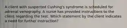 A client with suspected Cushing's syndrome is scheduled for adrenal venography. A nurse has provided instructions to the client regarding the test. Which statement by the client indicates a need for further instruction?