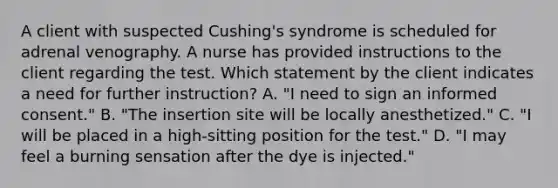 A client with suspected Cushing's syndrome is scheduled for adrenal venography. A nurse has provided instructions to the client regarding the test. Which statement by the client indicates a need for further instruction? A. "I need to sign an informed consent." B. "The insertion site will be locally anesthetized." C. "I will be placed in a high-sitting position for the test." D. "I may feel a burning sensation after the dye is injected."