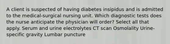 A client is suspected of having diabetes insipidus and is admitted to the medical-surgical nursing unit. Which diagnostic tests does the nurse anticipate the physician will order? Select all that apply. Serum and urine electrolytes CT scan Osmolality Urine-specific gravity Lumbar puncture