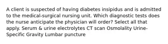 A client is suspected of having diabetes insipidus and is admitted to the medical-surgical nursing unit. Which diagnostic tests does the nurse anticipate the physician will order? Select all that apply. Serum & urine electrolytes CT scan Osmolality Urine-Specific Gravity Lumbar puncture