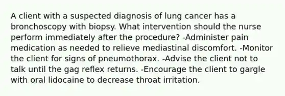 A client with a suspected diagnosis of lung cancer has a bronchoscopy with biopsy. What intervention should the nurse perform immediately after the procedure? -Administer pain medication as needed to relieve mediastinal discomfort. -Monitor the client for signs of pneumothorax. -Advise the client not to talk until the gag reflex returns. -Encourage the client to gargle with oral lidocaine to decrease throat irritation.