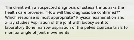 The client with a suspected diagnosis of osteoarthritis asks the health care provider, "How will this diagnosis be confirmed?" Which response is most appropriate? Physical examination and x-ray studies Aspiration of the joint with biopsy sent to laboratory Bone marrow aspiration of the pelvis Exercise trials to monitor angle of joint movements