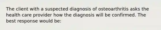 The client with a suspected diagnosis of osteoarthritis asks the health care provider how the diagnosis will be confirmed. The best response would be: