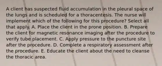 A client has suspected fluid accumulation in the pleural space of the lungs and is scheduled for a thoracentesis. The nurse will implement which of the following for this procedure? Select all that apply. A. Place the client in the prone position. B. Prepare the client for magnetic resonance imaging after the procedure to verify tube placement. C. Apply pressure to the puncture site after the procedure. D. Complete a respiratory assessment after the procedure. E. Educate the client about the need to cleanse the thoracic area.