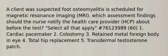 A client was suspected foot osteomyelitis is scheduled for magnetic resonance imaging (MRI). which assessment findings should the nurse notify the health care provider (HCP) about before the test? "Select all that apply" #76123989 (60) 1. Cardiac pacemaker 2. Colostomy 3. Retained metal foreign body in eye 4. Total hip replacement 5. Transdermal testosterone patch.