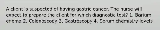 A client is suspected of having gastric cancer. The nurse will expect to prepare the client for which diagnostic test? 1. Barium enema 2. Colonoscopy 3. Gastroscopy 4. Serum chemistry levels